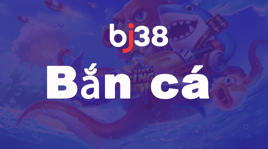 Bắn cá Bj38 - trải nghiệm bắn cá uy tín hàng đầu Việt Nam